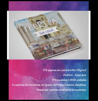 170 páginas em couché brilho 115g/m2
21x21cm - Capa dura
170 aquarelas | 2500 unidades
5 capítulos (As fortalezas, As Igrejas, As Praias, Casarios, Detalhes).
Mapas por capítulo, localizando as aquarelas.
 