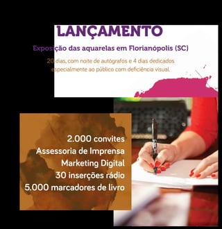 LANÇAMENTO
Exposição das aquarelas em Florianópolis (SC)
20 dias, com noite de autógrafos e 4 dias dedicados
especialmente ao público com deﬁciência visual.
2.000 convites
Assessoria de Imprensa
Marketing Digital
30 inserções rádio
5.000 marcadores de livro
 