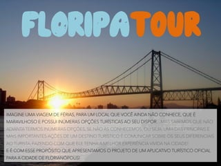 FLORIPAT0UR
	
  
IMAGINE UMA VIAGEM DE FÉRIAS, PARA UM LOCAL QUE VOCÊ AINDA NÃO CONHECE, QUE É
MARAVILHOSO E POSSUI INÚMERAS OPÇÕES TURÍSTICAS AO SEU DISPOR…MAS SABEMOS QUE NÃO
ADIANTA TERMOS INÚMERAS OPÇÕES, SE NÃO ÀS CONHECEMOS, OU SEJA, UMA DAS PRINCIPAIS E
MAIS IMPORTANTES AÇÕES DE UM DESTINO TURÍSTICO É COMUNICAR SOBRE OS SEUS DIFERENCIAIS
AO TURISTA, FAZENDO COM QUE ELE TENHA A MELHOR EXPERIÊNCIA VIVIDA NA CIDADE!
E É COM ESSE PROPÓSITO QUE APRESENTAMOS O PROJETO DE UM APLICATIVO TURÍSTICO OFICIAL
PARA A CIDADE DE FLORIANÓPOLIS!
 
