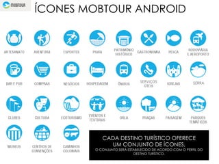ÍCONES MOBTOUR ANDROID
SERVIÇOS	
  
CADA DESTINO TURÍSTICO OFERECE
UM CONJUNTO DE ÍCONES.
O CONJUNTO SERÁ ESTABELECIDO DE ACORDO COM O PERFIL DO
DESTINO TURÍSTICO.
SERRA
 