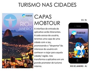 TURISMO NAS CIDADES
A	
  interface	
  de	
  entrada	
  do	
  
aplicabvo	
  serão	
  ibnerantes.	
  	
  
A	
  cada	
  acesso	
  do	
  usuário,	
  
teremos	
  uma	
  capa	
  de	
  uma	
  
cidade	
  com	
  a	
  Joy,	
  
promovendo	
  o	
  “despertar”do	
  
interesse	
  do	
  usuário	
  em	
  
conhecer	
  e	
  viajar	
  para	
  aquela	
  
cidade/	
  região.	
  Isto	
  
transforma	
  o	
  aplicabvo	
  em	
  um	
  
grande	
  promotor	
  de	
  turismo	
  
interno.	
  
CAPAS
MOBTOUR
VIVA O
RIODE
JANEIRO!
EX.	
  RJ	
  
 