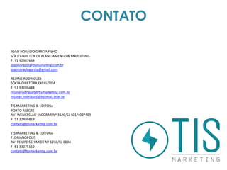 CONTATO
JOÃO	
  HORÁCIO	
  GARCIA	
  FILHO	
  
SÓCIO-­‐DIRETOR	
  DE	
  PLANEJAMENTO	
  &	
  MARKETING	
  
F.	
  51	
  92987668	
  
joaohoracio@bsmarkebng.com.br	
  
joaohoraciogarcia@gmail.com	
  	
  
	
  
REJANE	
  RODRIGUES	
  
SÓCIA-­‐DIRETORA	
  EXECUTIVA	
  
F:	
  51	
  93288488	
  
rejanerodrigues@bsmarkebng.com.br	
  
rejaner.rodrigues@hotmail.com.br	
  
	
  
TIS	
  MARKETING	
  &	
  EDITORA	
  
PORTO	
  ALEGRE	
  
AV.	
  WENCESLAU	
  ESCOBAR	
  Nº	
  3120/CJ	
  401/402/403	
  
F:	
  51	
  32486819	
  
contato@bsmarkebng.com.br	
  	
  
	
  
TIS	
  MARKETING	
  &	
  EDITORA	
  
FLORIANÓPOLIS	
  
AV.	
  FEILIPE	
  SCHIMIDT	
  Nº	
  1210/CJ	
  1004	
  
F:	
  51	
  33075150	
  
contato@bsmarkebng.com.br	
  	
  
	
  
	
  
 