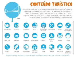 O QUE TEM DE MELHOR ENTRE SERVIÇOS E ATRATIVOS TURÍSTICOS NA CIDADE DE
FLORIANÓPOLIS ESTARÁ EXPOSTO NO APP, COM FERRAMENTAS INTELIGENTES E
PRÁTICAS, ALIADAS AO TEXTO CONCEITO DO LOCAL, ENDEREÇOS, CONTATO,
IMAGENS, E GEOLOCALIZAÇÃO, TUDO PARA AUXILIAR OS TURISTAS NACIONAIS E
INTERNACIONAIS, DANDO TOTAL AUTONOMIA PARA CURTIR A CIDADE.
* CADA CIDADE IRÁ RECEBER O CONJUNTO DE ÍCONES DE ACORDO COM O PERFIL TURÍSTICO DA REGIÃO
CONTEUDO TURISTICO
 