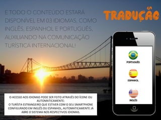 E TODO O CONTEÚDO ESTARÁ
DISPONÍVEL EM 03 IDIOMAS, COMO
INGLÊS, ESPANHOL E PORTUGUÊS,
AUXILIANDO NA COMUNICAÇÃO
TURÍSTICA INTERNACIONAL!
TRADUCAOS	
  
S	
  
O	
  ACESSO	
  AOS	
  IDIOMAS	
  PODE	
  SER	
  FEITO	
  ATRAVÉS	
  DO	
  ÍCONE	
  OU	
  
AUTOMATICAMENTE:	
  
O	
  TURÍSTA	
  ESTRANGEIRO	
  QUE	
  ESTIVER	
  COM	
  O	
  SEU	
  SMARTPHONE	
  
CONFIGURADO	
  EM	
  INGLÊS	
  OU	
  ESPANHOL,	
  AUTOMATICAMENTE	
  JÁ	
  
ABRE	
  O	
  SISTEMA	
  NOS	
  RESPECTIVOS	
  IDIOMAS.	
  	
  
 
