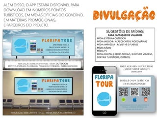 ALÉM DISSO, O APP ESTARÁ DISPONÍVEL PARA
DOWNLOAD EM INÚMEROS PONTOS
TURÍSTICOS, EM MÍDIAS OFICIAIS DO GOVERNO,
EM MATERIAIS PROMOCIONAIS,
E PARCEIROS DO PROJETO.
SIMULAÇÃO SEM LAYOUT FINAL - MÍDIA INDOOR AEROPORTO 	
  
floripa
t0ur
INSTALE O APP TURÍSTICO
DE FLORIANÓPOLIS!
INSTALE EM POUCOS SEGUNDOS E
TENHA A CIDADE INTEIRA NA
PALMA DA SUA MÃO!
f l o r i p a t 0 u r
APROVEITE TODA A
PRATICIDADE MOBILE E
CARREGUE FLORIANÓPOLIS
NA PALMA DA SUA MÃO!
SIMULAÇÃO SEM LAYOUT FINAL - MÍDIA OUTDOOR
PONTOS: ENTRADA NA CIDADE/ PEDÁGIOS/ ESTRADAS / INTERNO CIDADE	
   SIMULAÇÃO SEM LAYOUT FINAL
- MÍDIA FLAYER VOLANTE
IMPRESSO	
  
SUGESTÕES	
  DE	
  MÍDIAS:	
  
PARA	
  CAPTAÇÃO	
  DE	
  USUÁRIOS	
  
MÍDIA	
  EXTERNA	
  OUTDOOR	
  
MÍDIA	
  INDOOR	
  (	
  AEREOPORTO	
  E	
  RODOVIÁRIA)	
  
MÍDIA	
  IMPRESSA	
  (	
  REVISTAS	
  E	
  FLYERS)	
  
MÍDIA	
  RÁDIO	
  
MÍDIA	
  TV	
  
MÍDIA	
  DIGITAL	
  (	
  REDES	
  SOCIAIS,	
  BLOGS	
  DE	
  VIAGENS,	
  
PORTAIS	
  TURÍSTICOS,	
  OUTROS)	
  
DIVULGACAOS	
  
S	
  
 