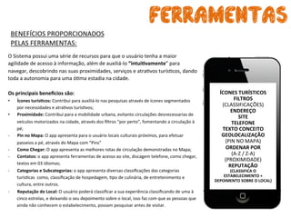 FERRAMENTAS
ÍCONES	
  TURÍSTICOS	
  
FILTROS	
  
(CLASSIFICAÇÕES)	
  
ENDEREÇO	
  
SITE	
  
TELEFONE	
  
TEXTO	
  CONCEITO	
  
GEOLOCALIZAÇÃO	
  
(PIN	
  NO	
  MAPA)	
  
ORDENAR	
  POR	
  
(A-­‐Z	
  /	
  Z-­‐A)	
  
(PROXIMIDADE)	
  
REPUTAÇÃO	
  
(CLASSIFICA	
  O	
  
ESTABELECIMENTO	
  +	
  
DEPOIMENTO	
  SOBRE	
  O	
  LOCAL)	
  
	
  	
  
O	
  Sistema	
  possui	
  uma	
  série	
  de	
  recursos	
  para	
  que	
  o	
  usuário	
  tenha	
  a	
  maior	
  
agilidade	
  de	
  acesso	
  à	
  informação,	
  além	
  de	
  auxiliá-­‐lo	
  “intuiAvamente”	
  para	
  
navegar,	
  descobrindo	
  nas	
  suas	
  proximidades,	
  serviços	
  e	
  atrabvos	
  turísbcos,	
  dando	
  
toda	
  a	
  autonomia	
  para	
  uma	
  óbma	
  estadia	
  na	
  cidade.	
  	
  
	
  
Os	
  principais	
  beneKcios	
  são:	
  
•  Ícones	
  turísAcos:	
  Contribui	
  para	
  auxiliá-­‐lo	
  nas	
  pesquisas	
  através	
  de	
  ícones	
  segmentados	
  
por	
  necessidades	
  e	
  atrabvos	
  turísbvos;	
  
•  Proximidade:	
  Contribui	
  para	
  a	
  mobilidade	
  urbana,	
  evitanto	
  circulações	
  desnecessarias	
  de	
  
veículos	
  motorizados	
  na	
  cidade,	
  através	
  dos	
  ﬁltros	
  “por	
  perto”,	
  fomentando	
  a	
  circulação	
  à	
  
pé;	
  
-­‐  Pin	
  no	
  Mapa:	
  O	
  app	
  apresenta	
  para	
  o	
  usuário	
  locais	
  culturais	
  próximos,	
  para	
  efetuar	
  
passeios	
  a	
  pé,	
  através	
  do	
  Mapa	
  com	
  “Pins”	
  
-­‐  Como	
  Chegar:	
  O	
  app	
  apresenta	
  as	
  melhores	
  rotas	
  de	
  circulação	
  demonstradas	
  no	
  Mapa;	
  
-­‐  Contatos:	
  o	
  app	
  apresenta	
  ferramentas	
  de	
  acesso	
  ao	
  site,	
  discagem	
  telefone,	
  como	
  chegar,	
  
textos	
  em	
  03	
  idiomas;	
  
-­‐  Categorias	
  e	
  Subcategorias:	
  o	
  app	
  apresenta	
  diversas	
  classiﬁcações	
  das	
  categorias	
  
turísbcas	
  	
  como,	
  classiﬁcação	
  de	
  hospedagem,	
  bpo	
  de	
  culinária,	
  de	
  entretenimento	
  e	
  
cultura,	
  entre	
  outros.	
  	
  
-­‐  Reputação	
  do	
  Local:	
  O	
  usuário	
  poderá	
  classiﬁcar	
  a	
  sua	
  experiência	
  classiﬁcando	
  de	
  uma	
  à	
  
cinco	
  estrelas,	
  e	
  deixando	
  o	
  seu	
  depoimento	
  sobre	
  o	
  local,	
  isso	
  faz	
  com	
  que	
  as	
  pessoas	
  que	
  
ainda	
  não	
  conhecem	
  o	
  estabelecimento,	
  possam	
  pesquisar	
  antes	
  de	
  visitar.	
  	
  
	
  
BENEFÍCIOS	
  PROPORCIONADOS	
  	
  
PELAS	
  FERRAMENTAS:	
  
 