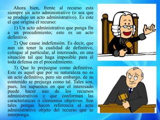 Ahora bien, frente al recurso esta
siempre un acto administrativo (o sea que
se produjo un acto administrativo). Es este
el que origina el recurso:
1) Un acto administrativo que ponga fin
a un procedimiento; esto es un acto
definitivo.
2) Que cause indefensión. Es decir, que
aun sin tener la cualidad de definitivo,
coloque al particular, al interesado, en una
situación tal que haga imposible para él
toda defensa en el procedimiento.
3) Que lo prejuzgue como definitivo.
Este es aquel que por su naturaleza no es
un acto definitivo, pero sin embargo, de su
contenido se prejuzga como tal. Tales son,
pues, los supuestos en que el interesado
puede hacer uso de los recursos
administrativos y que conforman las
características o elementos objetivos. Son
tales porque hacen referencia al acto
administrativo objeto del recurso que se
interponga.
 