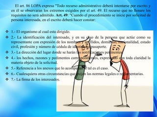 El art. 86 LOPA expresa "Todo recurso administrativo deberá intentarse por escrito y
en él se observaran los extremos exigidos por el art. 49. El recurso que no llenare los
requisitos no será admitido. Art. 49: "Cuando el procedimiento se inicie por solicitud de
persona interesada, en el escrito deberá hacer constar:
 1.- El organismo al cual esta dirigido.
 2.- La identificación del interesado, y en su caso de la persona que actúe como su
representante con expresión de los nombres y apellidos, domicilio, nacionalidad, estado
civil, profesión y número de cédula de identidad o pasaporte.
 3.- La dirección del lugar donde se harán las notificaciones pertinentes.
 4.- los hechos, razones y pedimentos correspondientes, expresando con toda claridad la
materia objeto de la solicitud.
 5.- Referencia a los anexos que lo acompañan si tal es el caso.
 6.- Cualesquiera otras circunstancias que exijan las normas legales o reglamentarias.
 7.- La firma de los interesados.
 