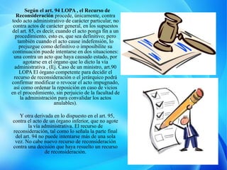 Según el art. 94 LOPA , el Recurso de
Reconsideración procede, únicamente, contra
todo acto administrativo de carácter particular, no
contra actos de carácter general, en los supuestos
del art. 85, es decir, cuando el acto ponga fin a un
procedimiento, esto es, que sea definitivo; pero
también cuando el acto cause indefensión, lo
prejuzgue como definitivo o imposibilite su
continuación puede intentarse en dos situaciones:
una contra un acto que haya causado estado, por
agotarse en el órgano que lo dicto la vía
administrativa , (Ej. Caso de un ministro, art.90
LOPA El órgano competente para decidir el
recurso de reconsideración o el jerárquico podrá
confirmar modificar o revocar el acto impugnado,
así como ordenar la reposición en caso de vicios
en el procedimiento, sin perjuicio de la facultad de
la administración para convalidar los actos
anulables).
Y otra derivada en lo dispuesto en el art. 95,
contra el acto de un órgano inferior, que no agote
la vía administrativa. El recurso de
reconsideración, tal como lo señala la parte final
del art. 94 no puede intentarse más de una sola
vez. No cabe nuevo recurso de reconsideración
contra una decisión que haya resuelto un recurso
de reconsideración.
 