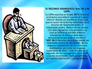 EL RECURSO JERARQUICO: Arts. 95 y 96
LOPA.
La LOPA expresa en el art. 95"El Recurso
Jerárquico procederá cuando el órgano
inferior decida no modificar el acto de
que es autor en la forma solicitada en el
recurso de reconsideración. El
interesado podrá, dentro de los quince
(15) días siguientes a la decisión a la
cual se refiere el párrafo anterior
interponer el recurso jerárquico
directamente por ante el ministro".
"ART. 96 El Recurso Jerárquico podrá ser
intentado contra las decisiones de los
órganos subalternos de los institutos
autónomos, por ante los órganos
superiores de ellos". Este recurso es el
segundo de los consagrados en la LOPA
y ya era reconocido, tradicionalmente,
en nuestra legislación y jurisprudencia.
 