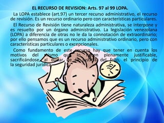 EL RECURSO DE REVISION: Arts. 97 al 99 LOPA.
La LOPA establece (art.97) un tercer recurso administrativo, el recurso
de revisión. Es un recurso ordinario pero con características particulares.
El Recurso de Revisión tiene naturaleza administrativa, se interpone y
es resuelto por un órgano administrativo. La legislación venezolana
(LOPA) a diferencia de otras no le da la connotación de extraordinario;
por ello pensamos que es un recurso administrativo ordinario, pero con
características particulares o excepcionales.
Como fundamento de este recurso hay que tener en cuenta los
motivos del mismo que lo hacen plenamente justificable,
sacrificándose, al dudar de la justicia del fallo, el principio de
la seguridad jurídica.
 