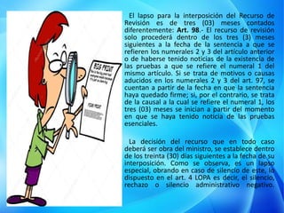 El lapso para la interposición del Recurso de
Revisión es de tres (03) meses contados
diferentemente: Art. 98.- El recurso de revisión
solo procederá dentro de los tres (3) meses
siguientes a la fecha de la sentencia a que se
refieren los numerales 2 y 3 del artículo anterior
o de haberse tenido noticias de la existencia de
las pruebas a que se refiere el numeral 1 del
mismo artículo. Si se trata de motivos o causas
aducidos en los numerales 2 y 3 del art. 97, se
cuentan a partir de la fecha en que la sentencia
haya quedado firme; si, por el contrario, se trata
de la causal a la cual se refiere el numeral 1, los
tres (03) meses se inician a partir del momento
en que se haya tenido noticia de las pruebas
esenciales.
La decisión del recurso que en todo caso
deberá ser obra del ministro, se establece dentro
de los treinta (30) días siguientes a la fecha de su
interposición. Como se observa, es un lapso
especial, obrando en caso de silencio de este, lo
dispuesto en el art. 4 LOPA es decir, el silencio,
rechazo o silencio administrativo negativo.
 