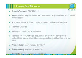 Informações Técnicas
Área do Terreno: 29.265,69 m²
05 blocos com 06 pavimentos e 01 bloco com 07 pavimentos, totalizando
377 unidades
Apartamentos de 2, 3 e 4 quartos e coberturas lineares e duplex
Fachada Clássica
540 vagas, sendo 76 de visitantes
Fachada em textura bege, esquadrias em alumínio com pintura
eletrostática branca com vidros transparentes, gradil em ferro na cor
preta.
Área de lazer: com mais de 3.000 m²
Área de bosque: mais de 3.000 m²
Área total de lazer: mais de 6.000 m²
 