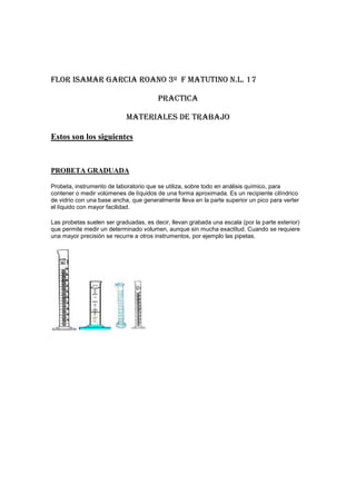 FLOR ISAMAR GARCIA ROANO 3º  F MATUTINO N.L. 17<br />PRACTICA<br />MATERIALES DE TRABAJO<br />Estos son los siguientes<br />PROBETA GRADUADA<br />Probeta, instrumento de laboratorio que se utiliza, sobre todo en análisis químico, para contener o medir volúmenes de líquidos de una forma aproximada. Es un recipiente cilíndrico de vidrio con una base ancha, que generalmente lleva en la parte superior un pico para verter el líquido con mayor facilidad.<br />Las probetas suelen ser graduadas, es decir, llevan grabada una escala (por la parte exterior) que permite medir un determinado volumen, aunque sin mucha exactitud. Cuando se requiere una mayor precisión se recurre a otros instrumentos, por ejemplo las pipetas. <br />PIPETA VOLUMETRICA<br />Pipeta, instrumento de laboratorio que se utiliza para medir o transvasar pequeñas cantidades de líquido. Es un tubo de vidrio abierto por ambos extremos y más ancho en su parte central. Su extremo inferior, terminado en punta, se introduce en el líquido; al succionar por su extremo superior, el líquido asciende por la pipeta.<br />Los dos tipos de pipeta que se utilizan en los laboratorios con más frecuencia son la pipeta de Mohr o graduada y la pipeta de vertido. En la primera se pueden medir distintos volúmenes de líquido, ya que lleva una escala graduada. La pipeta de vertido posee un único enrase circular en su parte superior, por lo que sólo puede medir un volumen.<br />La capacidad de una pipeta oscila entre menos de 1 ml y 100 ml. En ocasiones se utilizan en sustitución de las probetas, cuando se necesita medir volúmenes de líquidos con más precisión<br />BURETA<br />Bureta, instrumento de laboratorio que se utiliza en volumetría para medir con gran precisión el volumen de líquido vertido. Es un tubo largo de vidrio, abierto por su extremo superior y cuyo extremo inferior, terminado en punta, está provisto de una llave. Al cerrar o abrir la llave se impide o se permite, incluso gota a gota, el paso del líquido. El tubo está graduado, generalmente, en décimas de centímetro cúbico.<br />VASOS DE PRECIPITADO<br />Tienen un campo de aplicación muy extenso: se usan para preparar , disolver o calentar sustancias . Junto con el matraz , la probeta y los tubos de ensayo constituyen lo que se llama en el laboratorio “Material de vidrio de uso general”.<br />Se fabrican en vidrio ordinario y en “PIREX” , y de distintos tamaños . Son cilíndricos y en la boca llevan un pequeño apéndice en forma de pico para facilitar el vertido de las sustancias cuando se transvasan.<br />Puede ir aforados o graduados , si bien su exactitud es menor que la de un matraz aforado o una probeta.<br />MATRAZ KITASATO<br />Es un matraz de pared gruesa, con una tubuladura lateral. En la boca se acopla, mediante un corcho agujereado el butchner, y a la tubuladura, mediante una goma, la trompa de agua (o trompa de vacío). De esta forma se consigue filtrar sustancias pastosas.<br />Matraz balón de fondo plano.-Son recipientes de vidrio, esféricos, provistos de un cuello. Algunos tienen marcada una determinada capacidad (aforados).<br />FLOR ISAMAR GARCIA ROANO 3º  F MATUTINO N.L. 17<br />PRACTICA<br />Medidas de seguridad del laboratorio<br />No olvide de leer la etiqueta de cada reactivo antes de usarlo, observe bien los símbolos y frases de seguridad que señalan los riesgos más importantes derivados de su uso y las precauciones que hay que adaptar para su utilización.<br />          <br />2.Recuerde que esta terminantemente prohibido: hacer experimento no autorizados por el profesor, fumar, comer o beber, dentro del laboratorio.<br />3.Protéjase los ojos. Es obligatorio el uso permanente de lentes de seguridad en el laboratorio. <br />4.Es obligatorio el uso de la bata de laboratorio, se debe además usar ropa apta para trabajar en el laboratorio: pantalones (preferiblemente jeans) zapatos cerrados con medias, guantes. <br />5.Los líquidos inflamables deben mantenerse y manejarse retirados del mechero para evitar incendios.<br />6.Debe tener una buena iluminación y ventilación.<br />7.Extintores en lugares accesibles a cualquier persona.<br />8.Un teléfono para casos de emergencia con los números de emergencias estatales.<br />9. No comer en el laboratorio<br />10. Dejar limpio el laboratorio al terminar<br />