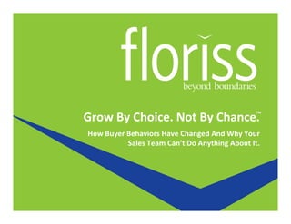 Grow	
  By	
  Choice.	
  Not	
  By	
  Chance.	
  
How	
  Buyer	
  Behaviors	
  Have	
  Changed	
  And	
  Why	
  Your	
  
Sales	
  Team	
  Can’t	
  Do	
  Anything	
  About	
  It.	
  
™	
  
 
