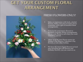 FRESH FLOWERS ONLY! Make an impression with fresh, colorful flowers. Make your next occasion one to remember with a gift of beautiful floral arrangements.  From lavish anniversary flowers to heartfelt sympathy flower arrangements, we are your florist to call when you want something special.  Allow us to be your flower source for Mother's Day flowers, Valentine's Day flowers, or any other holiday.  We have the most elegant flowers in local area including get well flowers and birthday flowers, you can count on us.  