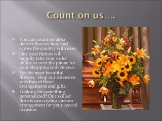 You can count on us to deliver flowers here and across the country with ease.  Our local florists will happily take your order online or over the phone for your shopping convenience. For the most beautiful flowers,  shop our extensive selection of floral arrangements and gifts.  Looking for something personalized? Our skilled florists can create a custom arrangement for your special occasion.  