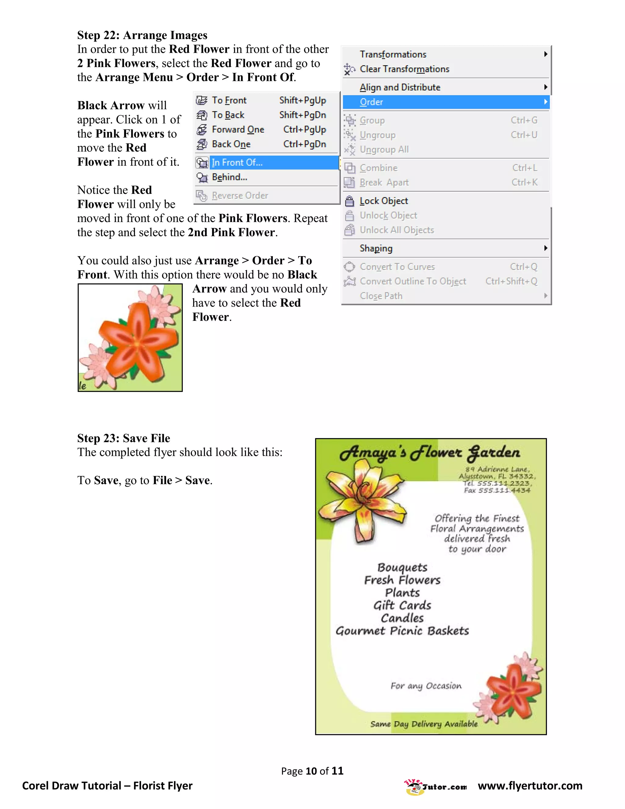 Step 22: Arrange Images
           In order to put the Red Flower in front of the other
           2 Pink Flowers, select the Red Flower and go to
           the Arrange Menu > Order > In Front Of.

           Black Arrow will
           appear. Click on 1 of
           the Pink Flowers to
           move the Red
           Flower in front of it.

           Notice the Red
           Flower will only be
           moved in front of one of the Pink Flowers. Repeat
           the step and select the 2nd Pink Flower.

           You could also just use Arrange > Order > To
           Front. With this option there would be no Black
                                  Arrow and you would only
                                  have to select the Red
                                  Flower.




           Step 23: Save File
           The completed flyer should look like this:

           To Save, go to File > Save.




                                                     Page 10 of 11
Corel Draw Tutorial – Florist Flyer                                  www.flyertutor.com
 