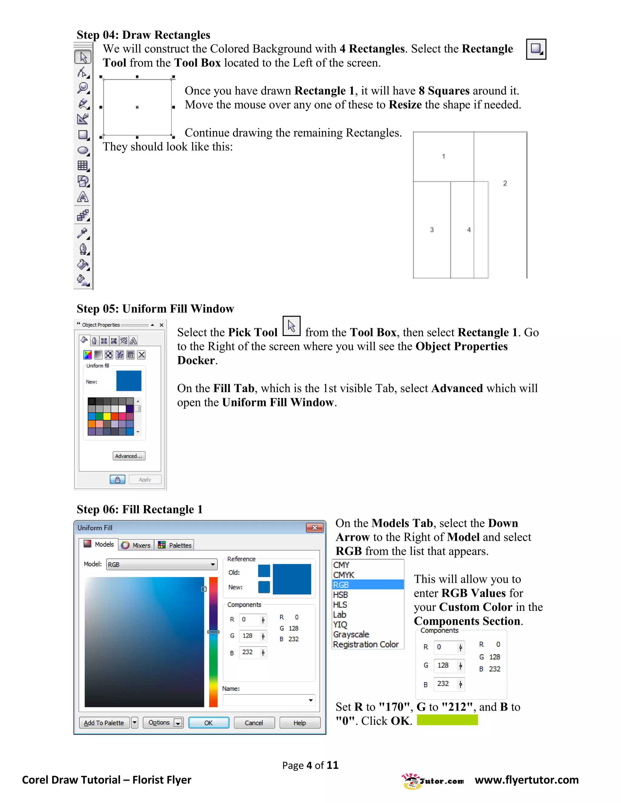 Step 04: Draw Rectangles
                We will construct the Colored Background with 4 Rectangles. Select the Rectangle
                Tool from the Tool Box located to the Left of the screen.

                                 Once you have drawn Rectangle 1, it will have 8 Squares around it.
                                 Move the mouse over any one of these to Resize the shape if needed.

                               Continue drawing the remaining Rectangles.
                They should look like this:




           Step 05: Uniform Fill Window
                                Select the Pick Tool       from the Tool Box, then select Rectangle 1. Go
                                to the Right of the screen where you will see the Object Properties
                                Docker.

                                On the Fill Tab, which is the 1st visible Tab, select Advanced which will
                                open the Uniform Fill Window.




           Step 06: Fill Rectangle 1
                                                                On the Models Tab, select the Down
                                                                Arrow to the Right of Model and select
                                                                RGB from the list that appears.

                                                                               This will allow you to
                                                                               enter RGB Values for
                                                                               your Custom Color in the
                                                                               Components Section.




                                                                Set R to "170", G to "212", and B to
                                                                "0". Click OK.


                                                     Page 4 of 11
Corel Draw Tutorial – Florist Flyer                                                         www.flyertutor.com
 