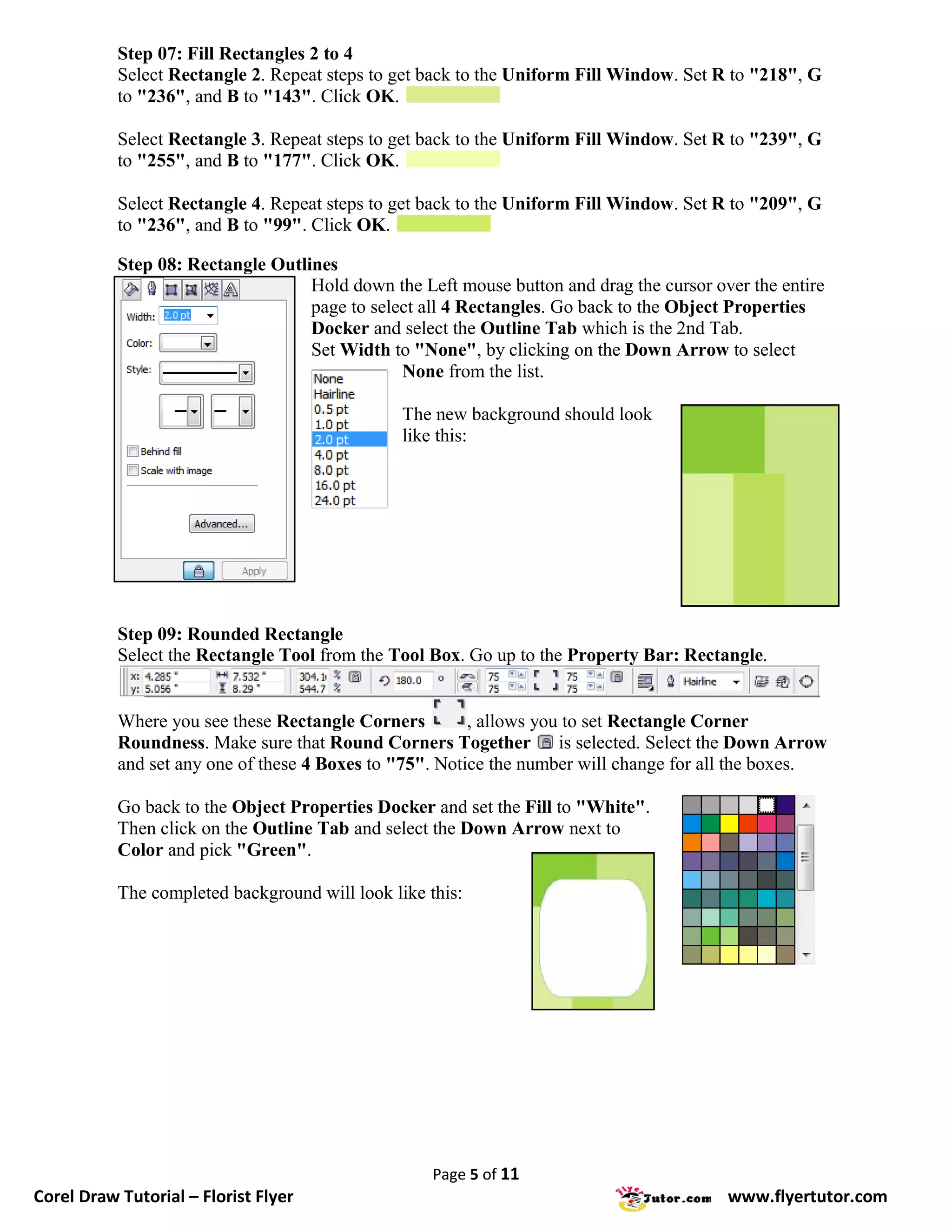 Step 07: Fill Rectangles 2 to 4
           Select Rectangle 2. Repeat steps to get back to the Uniform Fill Window. Set R to "218", G
           to "236", and B to "143". Click OK.

           Select Rectangle 3. Repeat steps to get back to the Uniform Fill Window. Set R to "239", G
           to "255", and B to "177". Click OK.

           Select Rectangle 4. Repeat steps to get back to the Uniform Fill Window. Set R to "209", G
           to "236", and B to "99". Click OK.

           Step 08: Rectangle Outlines
                                   Hold down the Left mouse button and drag the cursor over the entire
                                   page to select all 4 Rectangles. Go back to the Object Properties
                                   Docker and select the Outline Tab which is the 2nd Tab.
                                   Set Width to "None", by clicking on the Down Arrow to select
                                               None from the list.

                                                The new background should look
                                                like this:




           Step 09: Rounded Rectangle
           Select the Rectangle Tool from the Tool Box. Go up to the Property Bar: Rectangle.


           Where you see these Rectangle Corners         , allows you to set Rectangle Corner
           Roundness. Make sure that Round Corners Together is selected. Select the Down Arrow
           and set any one of these 4 Boxes to "75". Notice the number will change for all the boxes.

           Go back to the Object Properties Docker and set the Fill to "White".
           Then click on the Outline Tab and select the Down Arrow next to
           Color and pick "Green".

           The completed background will look like this:




                                                    Page 5 of 11
Corel Draw Tutorial – Florist Flyer                                                      www.flyertutor.com
 