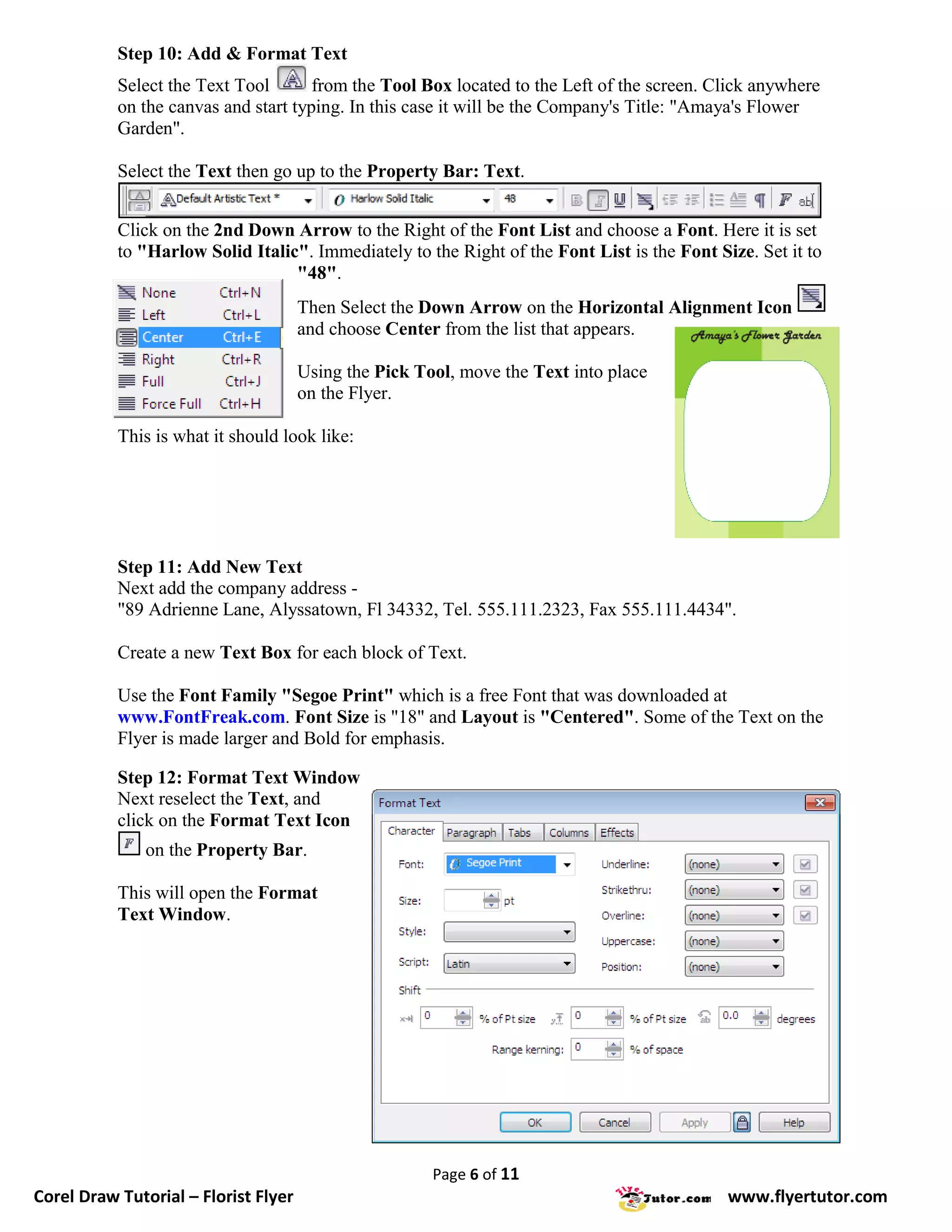 Step 10: Add & Format Text
           Select the Text Tool       from the Tool Box located to the Left of the screen. Click anywhere
           on the canvas and start typing. In this case it will be the Company's Title: "Amaya's Flower
           Garden".

           Select the Text then go up to the Property Bar: Text.


           Click on the 2nd Down Arrow to the Right of the Font List and choose a Font. Here it is set
           to "Harlow Solid Italic". Immediately to the Right of the Font List is the Font Size. Set it to
                                  "48".
                                      Then Select the Down Arrow on the Horizontal Alignment Icon
                                      and choose Center from the list that appears.

                                      Using the Pick Tool, move the Text into place
                                      on the Flyer.

           This is what it should look like:




           Step 11: Add New Text
           Next add the company address -
           "89 Adrienne Lane, Alyssatown, Fl 34332, Tel. 555.111.2323, Fax 555.111.4434".

           Create a new Text Box for each block of Text.

           Use the Font Family "Segoe Print" which is a free Font that was downloaded at
           www.FontFreak.com. Font Size is "18" and Layout is "Centered". Some of the Text on the
           Flyer is made larger and Bold for emphasis.

           Step 12: Format Text Window
           Next reselect the Text, and
           click on the Format Text Icon
               on the Property Bar.

           This will open the Format
           Text Window.




                                                       Page 6 of 11
Corel Draw Tutorial – Florist Flyer                                                          www.flyertutor.com
 