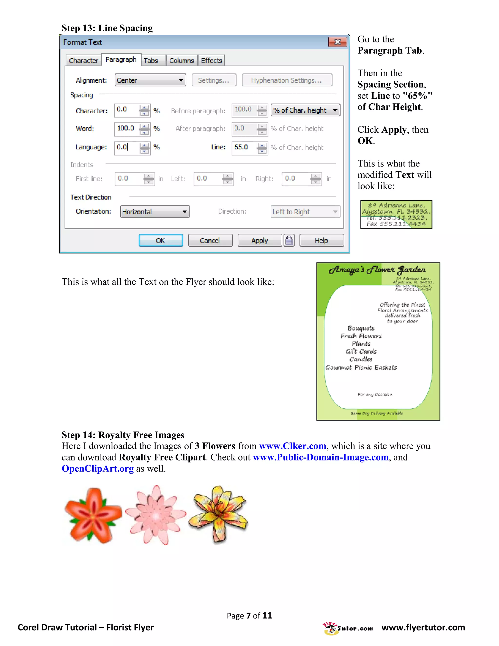 Step 13: Line Spacing
                                                                                Go to the
                                                                                Paragraph Tab.

                                                                                Then in the
                                                                                Spacing Section,
                                                                                set Line to "65%"
                                                                                of Char Height.

                                                                                Click Apply, then
                                                                                OK.

                                                                                This is what the
                                                                                modified Text will
                                                                                look like:




           This is what all the Text on the Flyer should look like:




           Step 14: Royalty Free Images
           Here I downloaded the Images of 3 Flowers from www.Clker.com, which is a site where you
           can download Royalty Free Clipart. Check out www.Public-Domain-Image.com, and
           OpenClipArt.org as well.




                                                      Page 7 of 11
Corel Draw Tutorial – Florist Flyer                                                   www.flyertutor.com
 