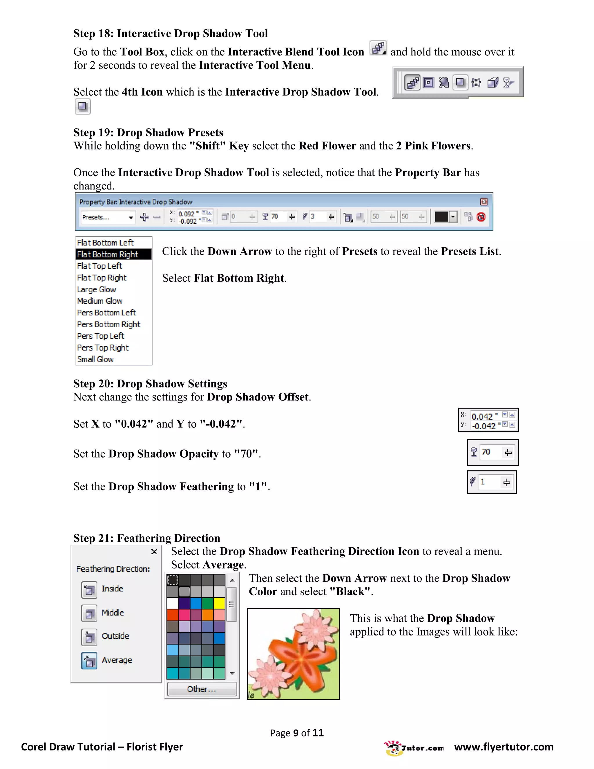 Step 18: Interactive Drop Shadow Tool
           Go to the Tool Box, click on the Interactive Blend Tool Icon       and hold the mouse over it
           for 2 seconds to reveal the Interactive Tool Menu.

           Select the 4th Icon which is the Interactive Drop Shadow Tool.


           Step 19: Drop Shadow Presets
           While holding down the "Shift" Key select the Red Flower and the 2 Pink Flowers.

           Once the Interactive Drop Shadow Tool is selected, notice that the Property Bar has
           changed.




                              Click the Down Arrow to the right of Presets to reveal the Presets List.

                              Select Flat Bottom Right.




           Step 20: Drop Shadow Settings
           Next change the settings for Drop Shadow Offset.

           Set X to "0.042" and Y to "-0.042".

           Set the Drop Shadow Opacity to "70".

           Set the Drop Shadow Feathering to "1".



           Step 21: Feathering Direction
                              Select the Drop Shadow Feathering Direction Icon to reveal a menu.
                              Select Average.
                                              Then select the Down Arrow next to the Drop Shadow
                                              Color and select "Black".

                                                                     This is what the Drop Shadow
                                                                     applied to the Images will look like:




                                                    Page 9 of 11
Corel Draw Tutorial – Florist Flyer                                                        www.flyertutor.com
 