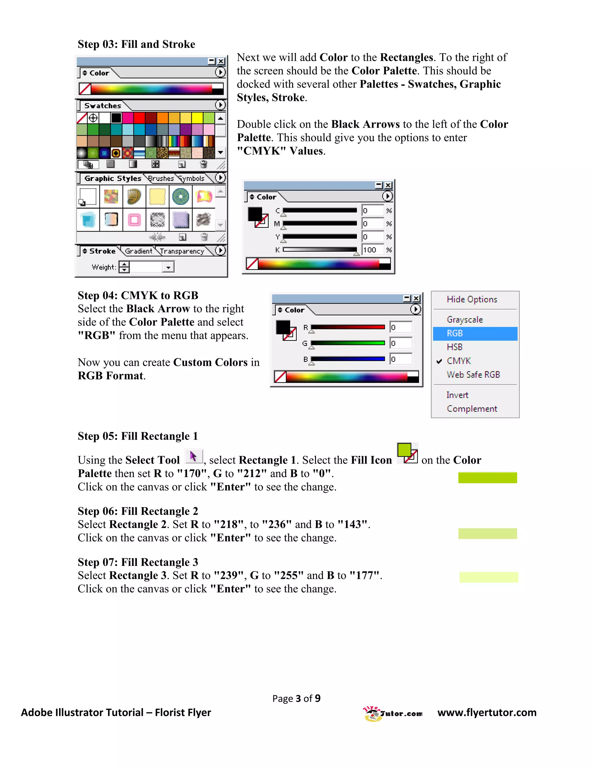 Step 03: Fill and Stroke
                                              Next we will add Color to the Rectangles. To the right of
                                              the screen should be the Color Palette. This should be
                                              docked with several other Palettes - Swatches, Graphic
                                              Styles, Stroke.

                                              Double click on the Black Arrows to the left of the Color
                                              Palette. This should give you the options to enter
                                              "CMYK" Values.




            Step 04: CMYK to RGB
            Select the Black Arrow to the right
            side of the Color Palette and select
            "RGB" from the menu that appears.

            Now you can create Custom Colors in
            RGB Format.




            Step 05: Fill Rectangle 1

            Using the Select Tool      , select Rectangle 1. Select the Fill Icon    on the Color
            Palette then set R to "170", G to "212" and B to "0".
            Click on the canvas or click "Enter" to see the change.

            Step 06: Fill Rectangle 2
            Select Rectangle 2. Set R to "218", to "236" and B to "143".
            Click on the canvas or click "Enter" to see the change.

            Step 07: Fill Rectangle 3
            Select Rectangle 3. Set R to "239", G to "255" and B to "177".
            Click on the canvas or click "Enter" to see the change.




                                                      Page 3 of 9
Adobe Illustrator Tutorial – Florist Flyer                                              www.flyertutor.com
 