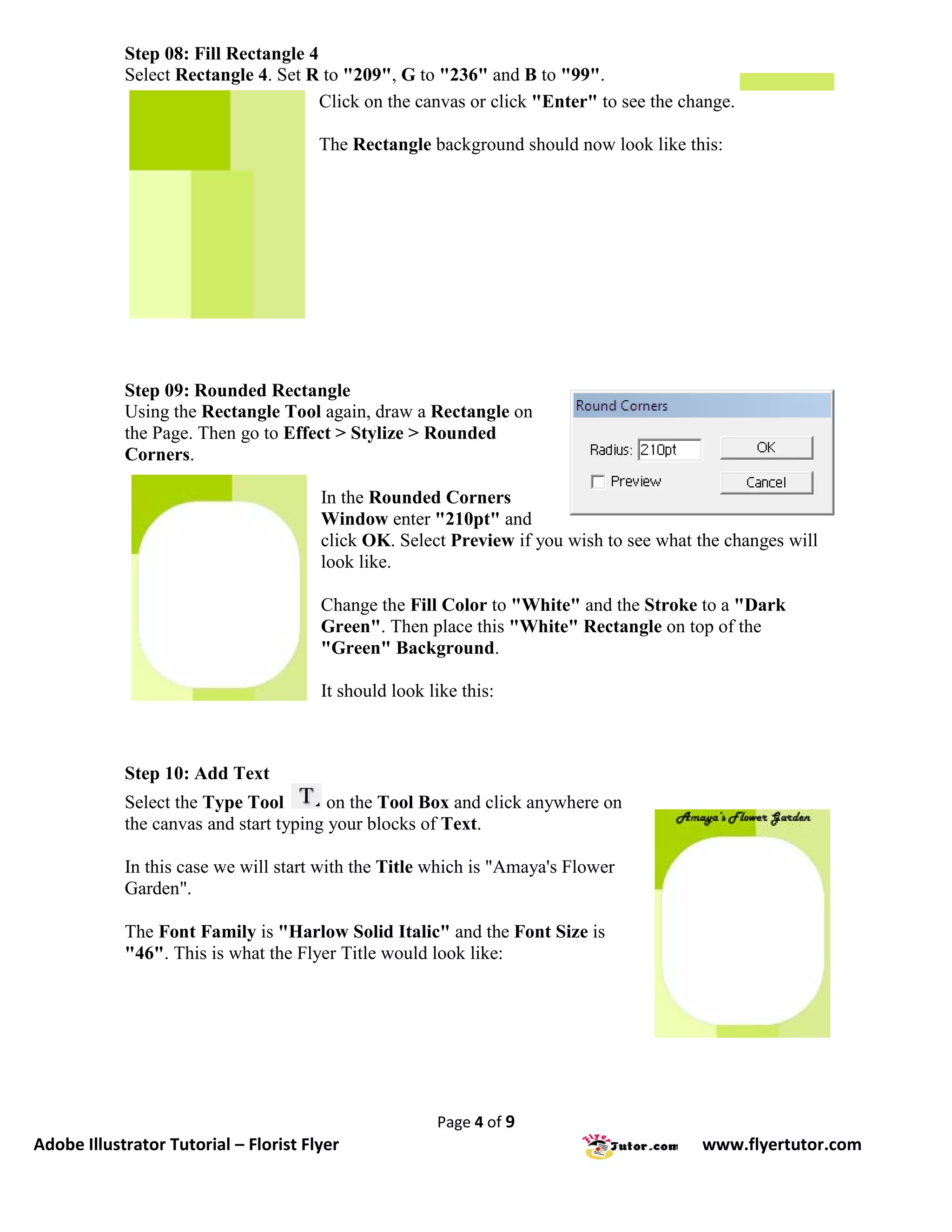 Step 08: Fill Rectangle 4
            Select Rectangle 4. Set R to "209", G to "236" and B to "99".
                                      Click on the canvas or click "Enter" to see the change.

                                       The Rectangle background should now look like this:




            Step 09: Rounded Rectangle
            Using the Rectangle Tool again, draw a Rectangle on
            the Page. Then go to Effect > Stylize > Rounded
            Corners.

                                       In the Rounded Corners
                                       Window enter "210pt" and
                                       click OK. Select Preview if you wish to see what the changes will
                                       look like.

                                       Change the Fill Color to "White" and the Stroke to a "Dark
                                       Green". Then place this "White" Rectangle on top of the
                                       "Green" Background.

                                       It should look like this:



            Step 10: Add Text
            Select the Type Tool        on the Tool Box and click anywhere on
            the canvas and start typing your blocks of Text.

            In this case we will start with the Title which is "Amaya's Flower
            Garden".

            The Font Family is "Harlow Solid Italic" and the Font Size is
            "46". This is what the Flyer Title would look like:




                                                       Page 4 of 9
Adobe Illustrator Tutorial – Florist Flyer                                              www.flyertutor.com
 