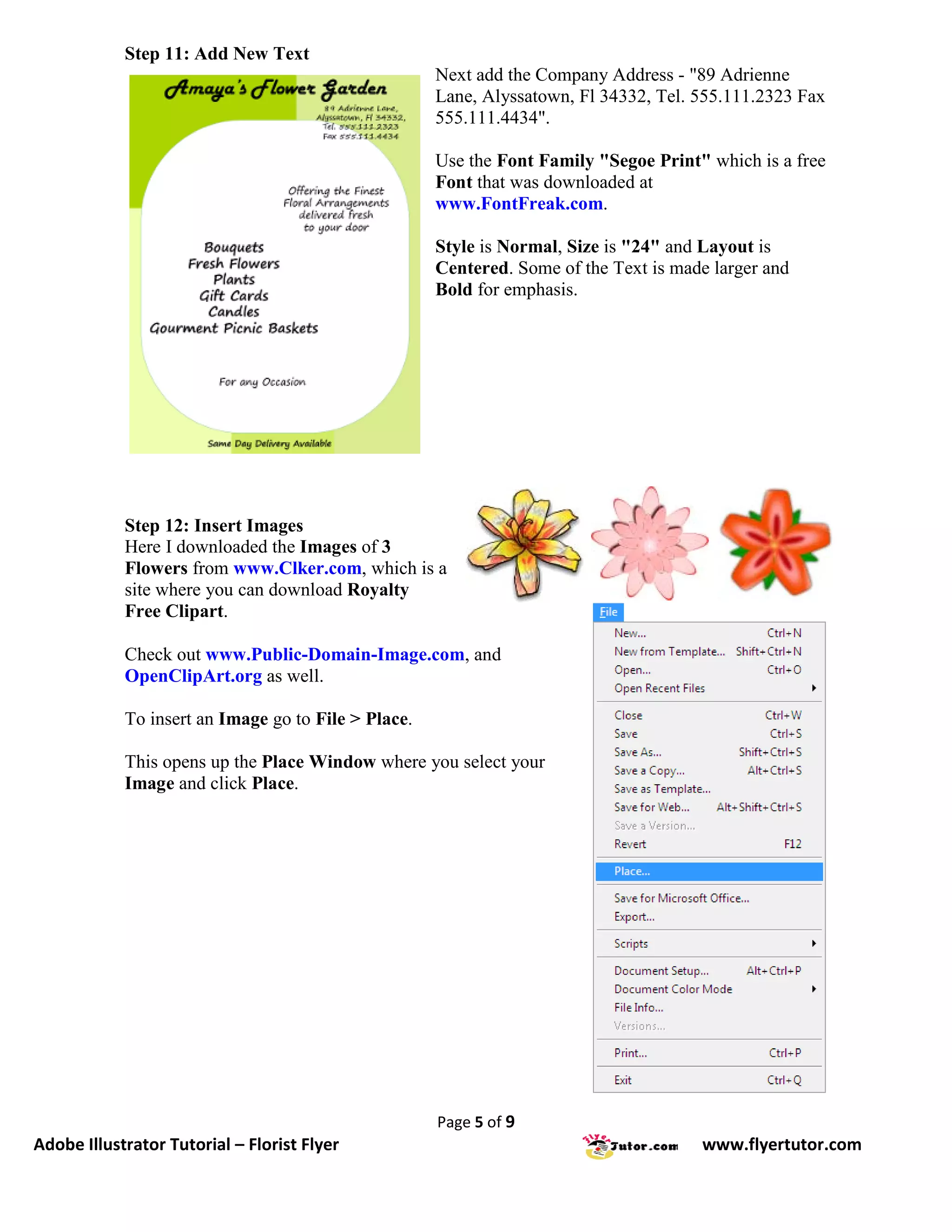 Step 11: Add New Text
                                                     Next add the Company Address - "89 Adrienne
                                                     Lane, Alyssatown, Fl 34332, Tel. 555.111.2323 Fax
                                                     555.111.4434".

                                                     Use the Font Family "Segoe Print" which is a free
                                                     Font that was downloaded at
                                                     www.FontFreak.com.

                                                     Style is Normal, Size is "24" and Layout is
                                                     Centered. Some of the Text is made larger and
                                                     Bold for emphasis.




            Step 12: Insert Images
            Here I downloaded the Images of 3
            Flowers from www.Clker.com, which is a
            site where you can download Royalty
            Free Clipart.

            Check out www.Public-Domain-Image.com, and
            OpenClipArt.org as well.

            To insert an Image go to File > Place.

            This opens up the Place Window where you select your
            Image and click Place.




                                                     Page 5 of 9
Adobe Illustrator Tutorial – Florist Flyer                                            www.flyertutor.com
 
