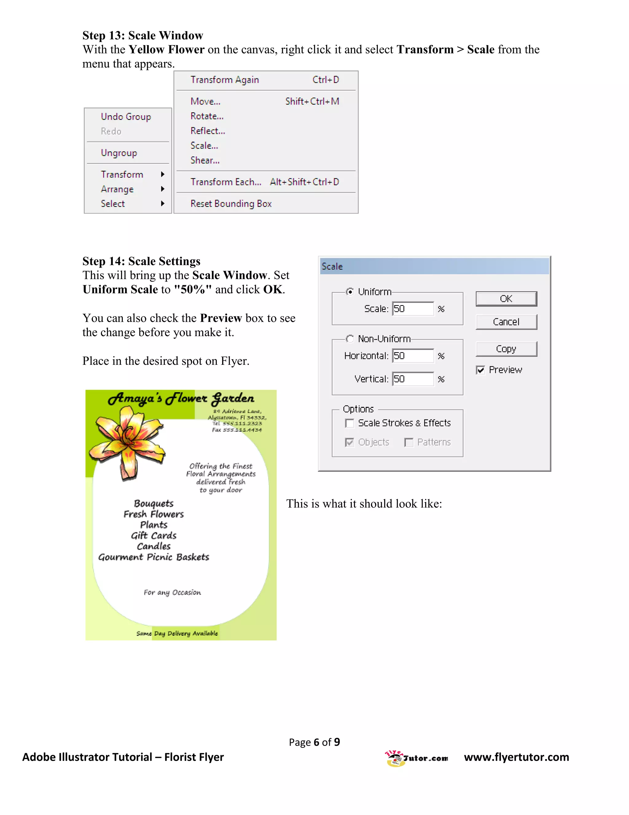 Step 13: Scale Window
            With the Yellow Flower on the canvas, right click it and select Transform > Scale from the
            menu that appears.




            Step 14: Scale Settings
            This will bring up the Scale Window. Set
            Uniform Scale to "50%" and click OK.

            You can also check the Preview box to see
            the change before you make it.

            Place in the desired spot on Flyer.




                                                    This is what it should look like:




                                                    Page 6 of 9
Adobe Illustrator Tutorial – Florist Flyer                                              www.flyertutor.com
 
