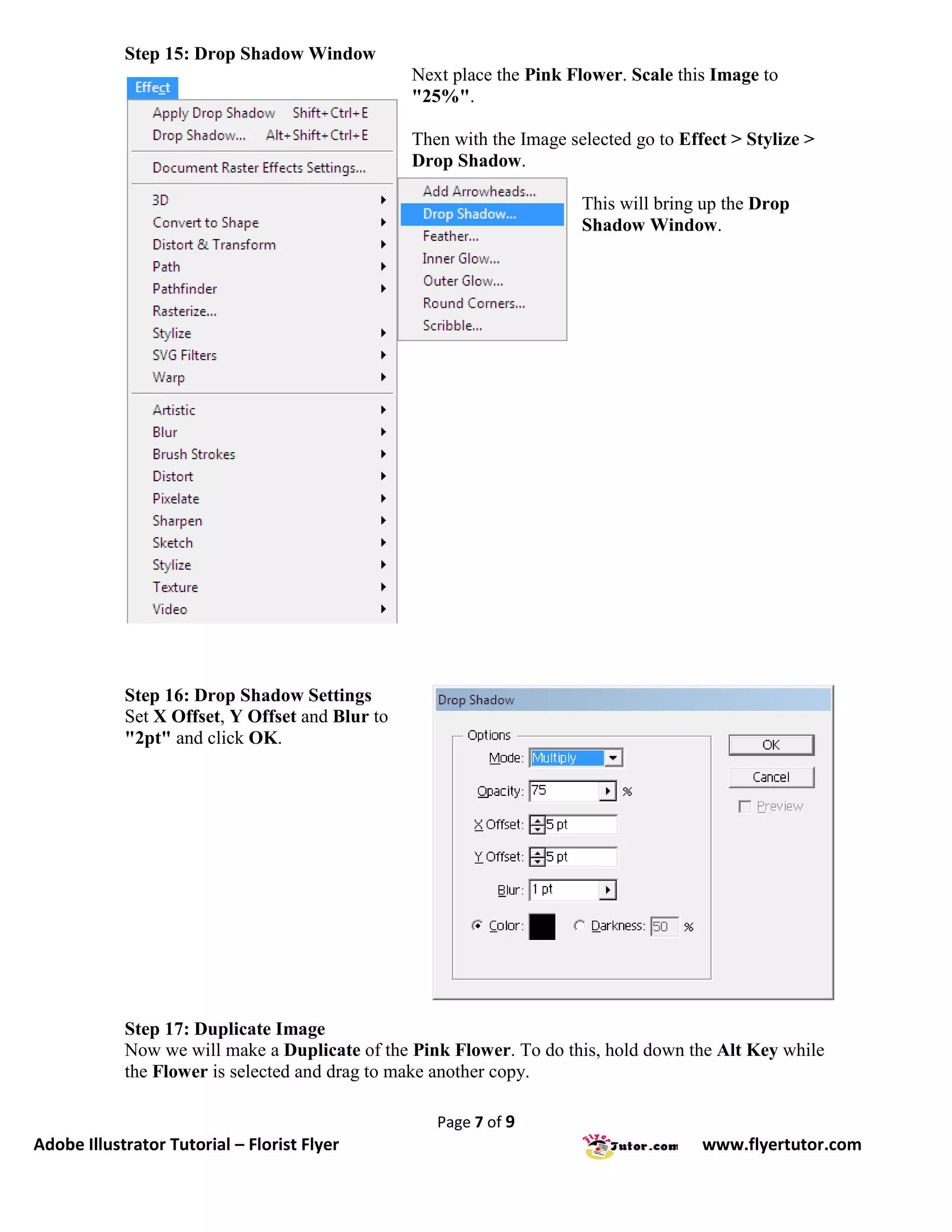 Step 15: Drop Shadow Window
                                                 Next place the Pink Flower. Scale this Image to
                                                 "25%".

                                                 Then with the Image selected go to Effect > Stylize >
                                                 Drop Shadow.

                                                                       This will bring up the Drop
                                                                       Shadow Window.




            Step 16: Drop Shadow Settings
            Set X Offset, Y Offset and Blur to
            "2pt" and click OK.




            Step 17: Duplicate Image
            Now we will make a Duplicate of the Pink Flower. To do this, hold down the Alt Key while
            the Flower is selected and drag to make another copy.

                                                    Page 7 of 9
Adobe Illustrator Tutorial – Florist Flyer                                             www.flyertutor.com
 