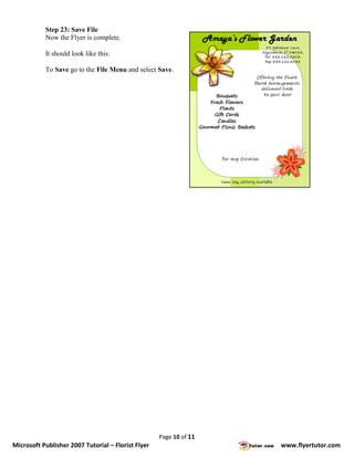 Step 23: Save File
           Now the Flyer is complete.

           It should look like this:

           To Save go to the File Menu and select Save.




                                                    Page 10 of 11
Microsoft Publisher 2007 Tutorial – Florist Flyer                   www.flyertutor.com
 