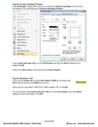 Step 05: Format AutoShape Window
           Select Rectangle 1. Right click while over it and select Format AutoShape from the menu
           that appears. This will bring up the Format AutoShape Window.




           In the Colors and Lines Tab, go to the Fill Section and select the Down Arrow next to
           Color: No Fill.

           Then select More Colors. This brings up the Colors Window.



           Step 06: Rectangle 1 Fill
           Click on the Custom Tab. Set the Color Model to RGB by clicking on the
           Down Arrow and choosing RGB from the list.

           Then enter the values R to "170", G to "212" and B to "0". Click OK.

           You will be back at the Colors and Lines Tab. Go to the Line Section. Select the Down
           Arrow and choose No Line. Click OK.




                                                    Page 4 of 11
Microsoft Publisher 2007 Tutorial – Florist Flyer                                           www.flyertutor.com
 