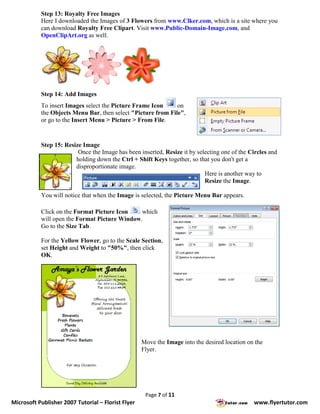 Step 13: Royalty Free Images
           Here I downloaded the Images of 3 Flowers from www.Clker.com, which is a site where you
           can download Royalty Free Clipart. Visit www.Public-Domain-Image.com, and
           OpenClipArt.org as well.




           Step 14: Add Images
           To insert Images select the Picture Frame Icon     on
           the Objects Menu Bar, then select "Picture from File",
           or go to the Insert Menu > Picture > From File.


           Step 15: Resize Image
                         Once the Image has been inserted, Resize it by selecting one of the Circles and
                        holding down the Ctrl + Shift Keys together, so that you don't get a
                        disproportionate image.
                                                                           Here is another way to
                                                                           Resize the Image.

           You will notice that when the Image is selected, the Picture Menu Bar appears.

           Click on the Format Picture Icon    which
           will open the Format Picture Window.
           Go to the Size Tab.

           For the Yellow Flower, go to the Scale Section,
           set Height and Weight to "50%", then click
           OK.




                                                    Move the Image into the desired location on the
                                                    Flyer.




                                                     Page 7 of 11
Microsoft Publisher 2007 Tutorial – Florist Flyer                                              www.flyertutor.com
 