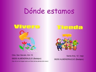 Dónde estamos Vivero Tienda Ctra. San Serván, Km 15 06200 ALMENDRALEJO (Badajoz) (haz clic en la imagen para ver fotos de las plantas del vivero) Santa Ana, 12 - bajo 06200 ALMENDRALEJO (Badajoz) 