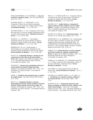 MEIRA-NETO, J.A.A. et al.
R. Árvore, Viçosa-MG, v.26, n.4, p.437-446, 2002
446
MUELLER-DOMBOIS, D.; ELLENBERG, H. Aims and
methods of vegetation ecology. New York: John Wiley &
Sons, 1974. 547 p.
OLIVEIRA-FILHO, A. T.; MACHADO, J. N. M.
Composição Florística de uma floresta semidecídua
montana, na Serra de São José, Tiradentes, Minas Gerais.
Acta Botanica Brasilica, v. 7, p. 71-88, 1993.
OLIVEIRA-FILHO, A. T. et al. Comparison of the woody
flora and soils of six areas of montane semideciduous forest
in southern Minas Gerais, Brazil. Edinburgh Journal of
Botany, v. 51, p. 355-89, 1994.
PEIXOTO, A. L.; GENTRY, A. A diversidade e
composição florística da mata de tabuleiro na Reserva
Florestal de Linhares (Espírito Santo, Brasil). Revista
Brasileira de Botânica, v. 13, p. 19-25, 1990.
RODRIGUES, R. R. et al. Estudo florístico e
fitossociológico em um gradiente altitudinal de mata
estacional mesófila semidecídua na Serra do Japi, Jundiaí.
Revista Brasileira de Botânica, v. 12, p. 71-84, 1989.
SALIS, S. M. Composição florística e estrutura de um
remanescente de mata ciliar do Rio Jacaré-Pepira,
Brotas, SP. Campinas: Universidade de Campinas, 1990.
111 p. Dissertação (Mestrado em Ciência Florestal) –
Universidade de Campinas, 1990.
SCHIAVINI, I. Estrutura das comunidades arbóreas de
mata de galeria da Estação Ecológica do Panga.
Campinas: Universidade de Campinas, 1992. 139 p. Tese
(Doutorado em Ciência Florestal) – Universidade de
Campinas, 1992.
SIEGEL, S. Estatística não paramétrica para as ciências
do comportamento. São Paulo: McGraw-Hill do Brasil,
1975. 350 p.
SILVA, A. F. Composição florística e estrutura
fitossociológica do Estrato Arbóreo da Reserva Florestal
Professor Augusto Ruschi, São José dos Campos, SP.
Campinas: Universidade de Campinas, 1989. 163 p. Tese
(Doutorado em Ciência Florestal) – Universidade Federal de
Campinas, 1989.
SILVA, A. F.; LEITÃO FILHO, H. F. Composição florística
e estrutura de um trecho de mata atlântica de encosta no
município de Ubatuba (São Paulo, Brasil). Revista
Brasileira de Botânica, v. 5, p. 55-94, 1982.
SIQUEIRA, M. F. Análise florística e ordenação de
espécies arbóreas da Mata Atlântica através de dados
binários. Campinas: Universidade de Campinas, 1994.
143 p. Dissertação (Mestrado em Ciência Florestal) –
Universidade de Campinas, 1994.
SNEATH, P. H.; SOKAL, R. R. Numerical taxonomy. San
Francisco: W. H. Freeman and Company, 1973. 573 p.
SOARES-SILVA, L. H.; BARROSO, G. M. Fitossociologia
do estrato arbóreo da floresta na porção norte do Parque
Estadual da Mata dos Godoy, Londrina-PR, Brasil. In:
CONGRESSO DA SOCIEDADE BOTÂNICA DE SÃO
PAULO, 8., 1992, Campinas Anais... São Paulo: Sociedade
Botânica de São Paulo, 1992. p.101-112.
TORRES, R. B. Estudos florísticos em mata secundária
da Estação Ecológica de Angatuba, Angatuba (São
Paulo). Campinas: Universidade de Campinas, 1989. 231 p.
Dissertação (Mestrado em Ciências Biológicas) –
Universidade de Campinas, 1989.
TORRES, R. B.; MARTINS, F. R.; KINOSHITA-GOUVEA,
L. S. Climate, soil and tree flora relationships in forests in
the state of São Paulo, southeastern Brazil. Revista
Brasileira de Botânica. No prelo.
VALVERDE, O. Estudo regional da Zona da Mata de
Minas Gerais. Revista Brasileira de Geografia, v. 20, n. 1,
p. 1-82, 1958.
VELOSO, H. P.; RANGEL-FILHO, A. L. R.; LIMA, J. C.
A. Classificação da vegetação brasileira, adaptada a
um sistema universal. Rio de Janeiro: IBGE. 1991.
124 p.
VOLPATO, M. M. L. Regeneração natural em uma
floresta secundária no domínio de Mata Atlântica: uma
análise fitossociológica. Viçosa, MG: Universidade
Federal de Viçosa, 1994. 123 p. Dissertação (Mestrado em
Ciência Florestal) – Universidade Federal de Viçosa, 1994.
 