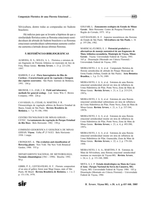R. Árvore, Viçosa-MG, v.26, n.4, p.437-446, 2002
445Composição Florística de uma Floresta Estacional ...
Silvicultura, dentre todas as comparadas no Sudeste
brasileiro.
Há indícios para que se levante a hipótese de que a
similaridade florística entre as florestas estacionais semi-
deciduais de altitude do Sudeste brasileiro e as florestas
estacionais semideciduais submontanas aumente confor-
me aumenta a latitude dessas últimas florestas.
5. REFERÊNCIAS BIBLIOGRÁFICAS
ALMEIDA, D. S.; SOUZA, A. L. Florística e estrutura de
um fragmento de Floresta Atlântica no município de Juiz de
Fora, Minas Gerais. Revista Árvore, v. 21 p. 221-230,
1997.
BARROS, F. et al. Flora fanerogâmica da Ilha do
Cardoso - Caracterização geral da vegetação e listagem
das espécies ocorrentes. São Paulo: Instituto de Botânica,
1991. 184 p.
BROWER, J. E.; ZAR, J. H. Field and laboratory
methods for general ecology. 2.ed. Iowa: Wm. C. Brown
Company, 1984. 226 p.
CAVASSAN, O.; CESAR, O; MARTINS, F. R.
Fitossociologia da vegetação arbórea da Reserva Estadual de
Bauru, Estado de São Paulo. Revista Brasileira de
Botânica, v. 7 p. 91-106, 1984.
CENTRO TECNOLÓGICO DE MINAS GERAIS –
CETEC. Levantamento da vegetação do Parque Estadual
do Rio Doce. Belo Horizonte: 1982. 150 p.
COMISSÃO GEOGRÁFICA E GEOLÓGICA DE MINAS
GERAIS. Viçosa. Folha no 25 N1E3. Belo Horizonte:
1930. 1 mapa.
CRONQUIST, A. The evolution and classification of
flowering plants. New York: The New York Botanical
Garden, 1988. 555 p.
DEPARTAMENTO NACIONAL DE METEOROLOGIA.
Normais climatológicas (1961 - 1990). Brasília: 1992.
84 p.
GIBBS, P. E.; LEITÃO-FILHO, H. F. Floristic composition
of an area of gallery forest near Mogi Guaçu, state of São
Paulo, SE Brazil. Revista Brasileira de Botânica, v. 1 n. 2
p. 151-156, 1978.
GOLFARI, L. Zoneamento ecológico do Estado de Minas
Gerais. Belo Horizonte: Centro de Pesquisa Florestal da
Região do Cerrado, 1975. 65 p.
LEITÃO-FILHO, H. F. Aspectos taxonômicos das florestas
do Estado de São Paulo. Silvicultura em São Paulo, v. 16
p. 197-206, 1982.
MARISCAL-FLORES, E. J. Potencial produtivo e
alternativas de manejo sustentável de um fragmento de
Mata Atlântica secundária, Município de Viçosa, Minas
Gerais. Viçosa: Universidade Federal de Viçosa, 1993.
165 p. Dissertação (Mestrado em Ciência Florestal) –
Universidade Federal de Viçosa, 1993.
MEIRA-NETO, J. A. A. et al. Composição florística da
floresta semidecídua de altitude do Parque Municipal da
Grota Funda (Atibaia, Estado de São Paulo). Acta Botanica
Brasilica, v. 3 p. 51-74, 1989.
MEIRA-NETO, J. A. A. et al. Estrutura de uma floresta
estacional semidecidual aluvial em área de influência da
Usina Hidrelétrica de Pilar, Ponte Nova, Zona da Mata de
Minas Gerais. Revista Árvore, v. 21, n. 2, p. 213-219,
1997a.
MEIRA-NETO, J. A. A. et al. Estrutura de uma floresta
estacional semidecidual submontana em área de influência
da Usina Hidrelétrica de Pilar, Ponte Nova, Zona da Mata de
Minas Gerais. Revista Árvore, v. 21, n. 3, p. 337-344,
1997b.
MEIRA-NETO, J. A. A. et al. Estrutura de uma floresta
estacional semidecidual insular em área de influência da
Usina Hidrelétrica de Pilar, Ponte Nova, Zona da Mata de
Minas Gerais. Revista Árvore, v. 21, n. 4, p. 493-500,
1997c.
MEIRA-NETO, J. A. A. et al. Estrutura de uma floresta
estacional semidecidual insular em área de influência da
Usina Hidrelétrica de Pilar, Guaraciaba, Zona da Mata de
Minas Gerais. Revista Árvore, v. 22, n. 2, p. 179-184.
1998.
MEIRA-NETO, J. A. A.; MARTINS, F. R. Estrutura da
Mata da Silvicultura, uma floresta estacional semidecidual
montana no município de Viçosa-MG. Revista Árvore,
v. 24, n. 2, p. 151-160, 2000.
MOTA, A. L. P. Estudo dendrológico na Mata da Casca
d´Anta - Parque Nacional da Serra da Canastra, MG.
Viçosa, MG: Universidade Federal de Viçosa: 1984. 183 p.
Dissertação (Mestrado em Ciência Florestal) – Universidade
Federal de Viçosa, 1984.
 