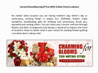 Unravel New Meaning Of Fun With Online Florist Lucknow
No matter what occasion you are having mother’s day, father’s day or
anniversary, sending flower is always fun. Definitely, flowers make
wonderful, breathtaking gifts for birthday and anniversary, thank you,
sympathy and varying others. You can share your concern and love through
flowers and their arrangement and beauty is destined to impress the mind
of recipient. Now no matter what is your reason for sending flowers getting
a lucrative deal is always vital.
 