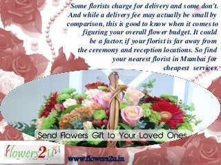 www.flowers2u.in
Some florists charge for delivery and some don't.
And while a delivery fee may actually be small by
comparison, this is good to know when it comes to
figuring your overall flower budget. It could
be a factor, if your florist is far away from
the ceremony and reception locations. So find
your nearest florist in Mumbai for
cheapest services.