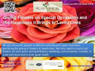 Contact Us: (801) 363-ROSE (7673)




Giving Flowers on Special Occasions and
the Happiness it Brings to Loved Ones




All over the world, people of different cultures and races have been
practicing the giving of flowers to loved ones. Not only used to court a girl,
flowers are also given during birthdays, weddings, anniversaries, funerals, to
a job well done and to wish good health.

Salt Lake City Florists
florists salt lake city
                                                         http://www.roseshopflowers.com
florist in utah
 