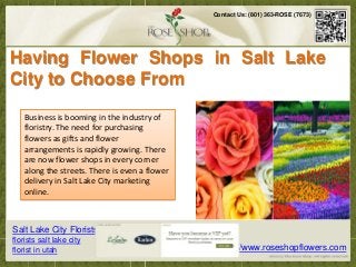 Contact Us: (801) 363-ROSE (7673)




Having Flower Shops in Salt Lake
City to Choose From
     Business is booming in the industry of
s and even those that are intangible are now available within a few strokes in the keyboard.
   Infloristry. The need for purchasing and having products delivered are much easier than
      these modern times, purchasing
before. Technologyand flower this possible. Accessories, necessities and even those that are
     flowers as gifts has made
     arrangements is rapidly now available within a few strokes in the keyboard.
                intangible are growing. There
     are now flower shops in every corner
     along the streets. There is even a flower
     delivery in Salt Lake City marketing
     online.



Salt Lake City Florists
florists salt lake city
florist in utah                                          http://www.roseshopflowers.com
 