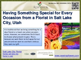 Contact Us: (801) 363-ROSE (7673)




 Having Something Special for Every
 Occasion from a Flowers are greatin toSalt Lake
   Flowers are great gift to love ones in Florist gift love ones in all occasions.
Flower Shops in Salt Lake City arrange flowers of different kinds for all events. It has become
 City, Utah
customary that we bring gifts to our friends and loves ones especially on days when we want
to make them feel extraordinary and glad. Flowers are great gift to love ones in all occasions.
Flower Shops in Salt Lakebringarrange flowersaof different kinds for all events. It has become
   It is traditional that we City something for
customary that weloved one when occasion and loves ones especially on days when we want
   dear friend or a bring gifts to our friends
   arises. However,feel extraordinary and hard all occasions. Flower Shops in Salt Lake City
     to make them we sometimes find it glad.
 arrange flowers of different kinds This is events. It has become customary that we bring gifts
   to choose what present to give. for all
   because we want and loves ones especially on days when we want to make them feel
        to our friends them to be happy for our
                                     extraordinary and glad.
   present and we want to see them smile as
  they open our gift.


Salt Lake City Florists
florists salt lake city
florist in utah                                            http://www.roseshopflowers.com
 