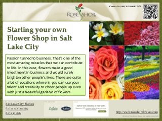Contact Us: (801) 363-ROSE (7673)




 Starting your own
 Flower Shop in Salt
 Lake City
 Passion turned to business. That’s one of the
 most amazing miracles that we can contribute
 to life. In this case, flowers make a good
 investment in business and would surely
 brighten other people’s lives. There are quite
 a lot of vocations where in you can use your
 talent and creativity to cheer people up even
 with just a beautiful garland of flowers.

Salt Lake City Florists
florists salt lake city
florist in utah                                         http://www.roseshopflowers.com
 