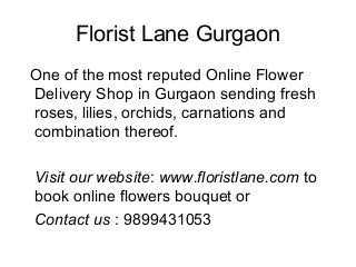 Florist Lane Gurgaon
One of the most reputed Online Flower
Delivery Shop in Gurgaon sending fresh
roses, lilies, orchids, carnations and
combination thereof.
Visit our website: www.floristlane.com to
book online flowers bouquet or
Contact us : 9899431053
 