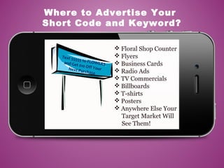  Floral Shop Counter
 Flyers
 Business Cards
 Radio Ads
 TV Commercials
 Billboards
 T-shirts
 Posters
 Anywhere Else Your
Target Market Will
See Them!
Where to Advertise Your
Short Code and Keyword?
Text 55555 to FLOWERSand Get $10 Off YourNext Purchase
 