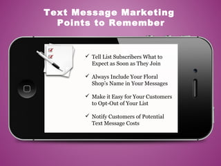  Tell List Subscribers What to
Expect as Soon as They Join
 Always Include Your Floral
Shop’s Name in Your Messages
 Make it Easy for Your Customers
to Opt-Out of Your List
 Notify Customers of Potential
Text Message Costs
Text Message Marketing
Points to Remember
 