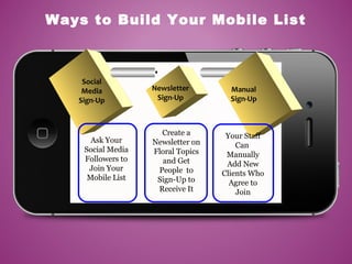Social
Media
Sign-Up
Ask Your
Social Media
Followers to
Join Your
Mobile List
Manual
Sign-Up
Newsletter
Sign-Up
Create a
Newsletter on
Floral Topics
and Get
People to
Sign-Up to
Receive It
Your Staff
Can
Manually
Add New
Clients Who
Agree to
Join
Ways to Build Your Mobile List
 