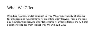 What We Offer
Wedding flowers, bridal bouquet in Troy MI, a wide variety of blooms
for all occasions funeral flowers, Valentines Day flowers, roses, mothers
day flowers, thanksgiving affordable flowers, Organic florist, many floral
designs to choose from Florist Troy MI 248-602-2313
 