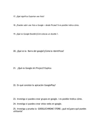 17. ¿Qué significa Exportar una foto?
18. ¿Puedes subir una foto a Google + desde Picasa? Si es posible indica cómo.
19. ¿Qué es Google Doodle?¿Cóm colocas un doodle ?.
20. ¿Qué es la Barra del google?¿Cómo la identificas?
21. ¿Qué es Google Art Project? Explica
22. En qué consiste la apicación GooglePlay?
23. Investiga si puedes crear grupos en google. i es posible iindica cómo.
24. Investiga si puedes crear sitios webs en google.
25. Investiga y prueba la GOOGLECHROME STORE: ¿qué es?¿para qué puedes
utilizarla?
 